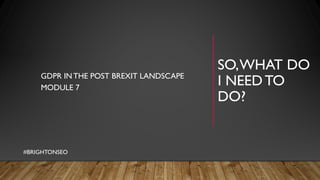 SO,WHAT DO
I NEEDTO
DO?
GDPR INTHE POST BREXIT LANDSCAPE
MODULE 7
#BRIGHTONSEO
 