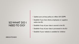 SOWHAT DO I
NEEDTO DO?
• Update your privacy policy to reflect UK GDPR
• Establish if you have clients, employees or suppliers
within the EU
• Establish if any of your data is stored in the EU
• Establish if any of your data is processed in the EU
• Establish if your website is available for children
#BRIGHTONSEO
 