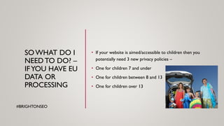 SOWHAT DO I
NEED TO DO? –
IFYOU HAVE EU
DATA OR
PROCESSING
• If your website is aimed/accessible to children then you
potentially need 3 new privacy policies –
• One for children 7 and under
• One for children between 8 and 13
• One for children over 13
#BRIGHTONSEO
 