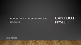 CAN I DO IT
MYSELF?
GDPR INTHE POST BREXIT LANDSCAPE
MODULE 9
#BRIGHTONSEO
 