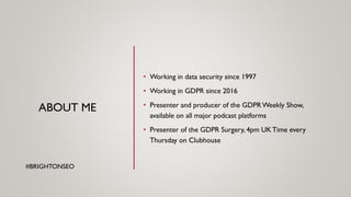 ABOUT ME
• Working in data security since 1997
• Working in GDPR since 2016
• Presenter and producer of the GDPRWeekly Show,
available on all major podcast platforms
• Presenter of the GDPR Surgery, 4pm UKTime every
Thursday on Clubhouse
#BRIGHTONSEO
 