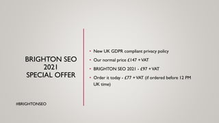 BRIGHTON SEO
2021
SPECIAL OFFER
• New UK GDPR compliant privacy policy
• Our normal price £147 +VAT
• BRIGHTON SEO 2021 - £97 +VAT
• Order it today - £77 +VAT (if ordered before 12 PM
UK time)
#BRIGHTONSEO
 