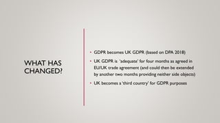 WHAT HAS
CHANGED?
• GDPR becomes UK GDPR (based on DPA 2018)
• UK GDPR is ‘adequate’ for four months as agreed in
EU/UK trade agreement (and could then be extended
by another two months providing neither side objects)
• UK becomes a ‘third country’ for GDPR purposes
 