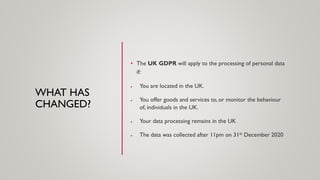 WHAT HAS
CHANGED?
• The UK GDPR will apply to the processing of personal data
if:
• You are located in the UK.
• You offer goods and services to, or monitor the behaviour
of, individuals in the UK.
• Your data processing remains in the UK
• The data was collected after 11pm on 31st December 2020
 