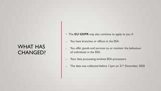 WHAT HAS
CHANGED?
• The EU GDPR may also continue to apply to you if:
• You have branches or offices in the EEA.
• You offer goods and services to, or monitor the behaviour
of, individuals in the EEA.
• Your data processing involves EEA processors
• The data was collected before 11pm on 31st December 2020
 