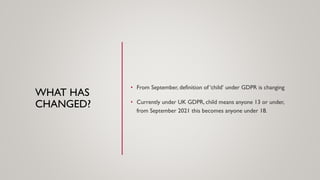 WHAT HAS
CHANGED?
• From September, definition of ‘child’ under GDPR is changing
• Currently under UK GDPR, child means anyone 13 or under,
from September 2021 this becomes anyone under 18.
 