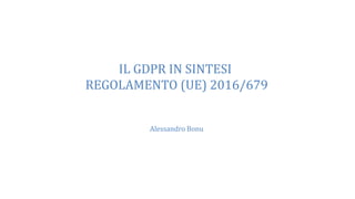 IL GDPR IN SINTESI
REGOLAMENTO (UE) 2016/679
Alessandro Bonu
 