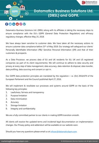 Datamatics Business Solutions Ltd. (DBSL) along with its affiliates is taking the necessary steps to
ensure compliance with the EU’s GDPR (General Data Protection Regulation) and ePrivacy
regulatory changes, effective May 25, 2018.
We have always been sensitive to customer data. We have taken all the necessary actions to
ensure customer data compliance before 25th of May 2018. Our strategy will safeguard our clients’
Personally Identifiable Information (PII)/ Sensitive Personal Information (SPI) and that of their
customers & prospects.
As a Data Processor, we process data of EU and UK residents for EU, UK and US registered
companies (as part of its client requirements). We will continue to adhere to data security and
privacy at every step of data management, data accuracy, data retention & disposal, data transfer,
data profiling, data sourcing and consent or opt-in.
Our GDPR data protection principles are mandated by the regulation – i.e. (EU) 2016/679 of the
European Parliament and the Council published April 27, 2016.
We will implement & revalidate our processes and systems around GDPR on the basis of the
following key principles:
1. Lawfulness, fairness and transparency
2. Purpose limitation
3. Data minimization
4. Accuracy
5. Storage limitation
6. Integrity and confidentiality
We are a fully committed partner to our clients in making GDPR transition smooth.
All clients will receive the updated terms and incidental legal documentation on implementation
changes. Our Privacy policy and addendum will be available on our website soon.
Should you have any questions please email us at infosec@datamaticsbpm.com.
marketing@datamaticsbpm.com © 2018 Datamatics Business Solutions Ltd. All rights reserved.
Datamatics Business Solutions Ltd.
(DBSL) and GDPR.
 