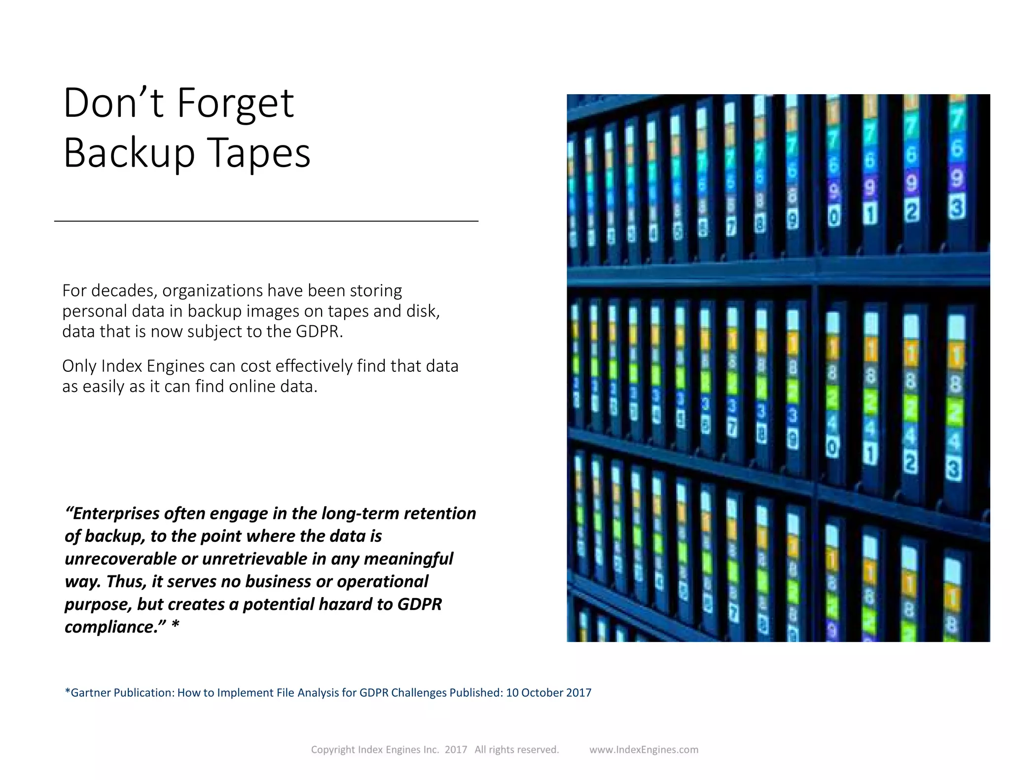 Don’t Forget
Backup Tapes
For decades, organizations have been storing
personal data in backup images on tapes and disk,
data that is now subject to the GDPR.
Only Index Engines can cost effectively find that data
as easily as it can find online data.
“Enterprises often engage in the long-term retention
of backup, to the point where the data is
unrecoverable or unretrievable in any meaningful
way. Thus, it serves no business or operational
purpose, but creates a potential hazard to GDPR
compliance.” *
*Gartner Publication: How to Implement File Analysis for GDPR Challenges Published: 10 October 2017
 