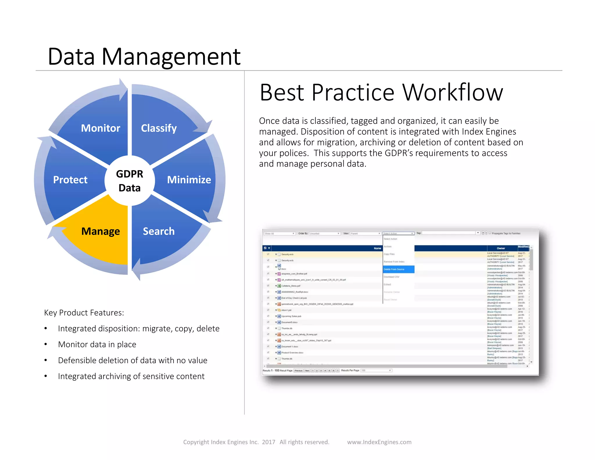 Data Management
Best Practice Workflow
Once data is classified, tagged and organized, it can easily be
managed. Disposition of content is integrated with Index Engines
and allows for migration, archiving or deletion of content based on
your polices. This supports the GDPR’s requirements to access
and manage personal data.
Key Product Features:
• Integrated disposition: migrate, copy, delete
• Monitor data in place
• Defensible deletion of data with no value
• Integrated archiving of sensitive content
ClassifyClassify
MinimizeMinimize
SearchSearchManageManage
ProtectProtect
MonitorMonitor
GDPR
Data
 