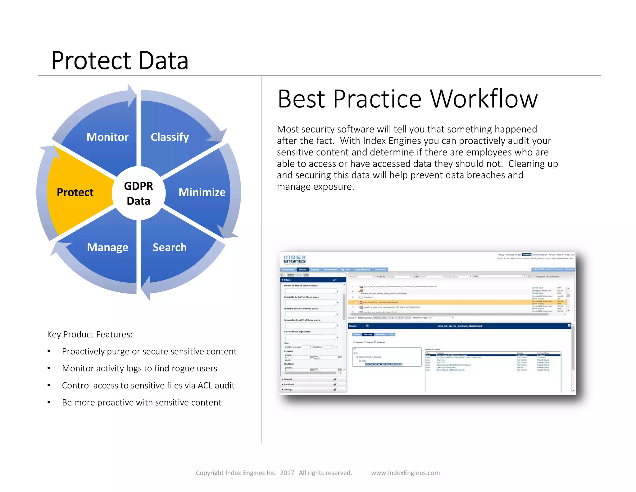 Protect Data
Best Practice Workflow
Most security software will tell you that something happened
after the fact. With Index Engines you can proactively audit your
sensitive content and determine if there are employees who are
able to access or have accessed data they should not. Cleaning up
and securing this data will help prevent data breaches and
manage exposure.
Key Product Features:
• Proactively purge or secure sensitive content
• Monitor activity logs to find rogue users
• Control access to sensitive files via ACL audit
• Be more proactive with sensitive content
ClassifyClassify
MinimizeMinimize
SearchSearchManageManage
ProtectProtect
MonitorMonitor
GDPR
Data
 