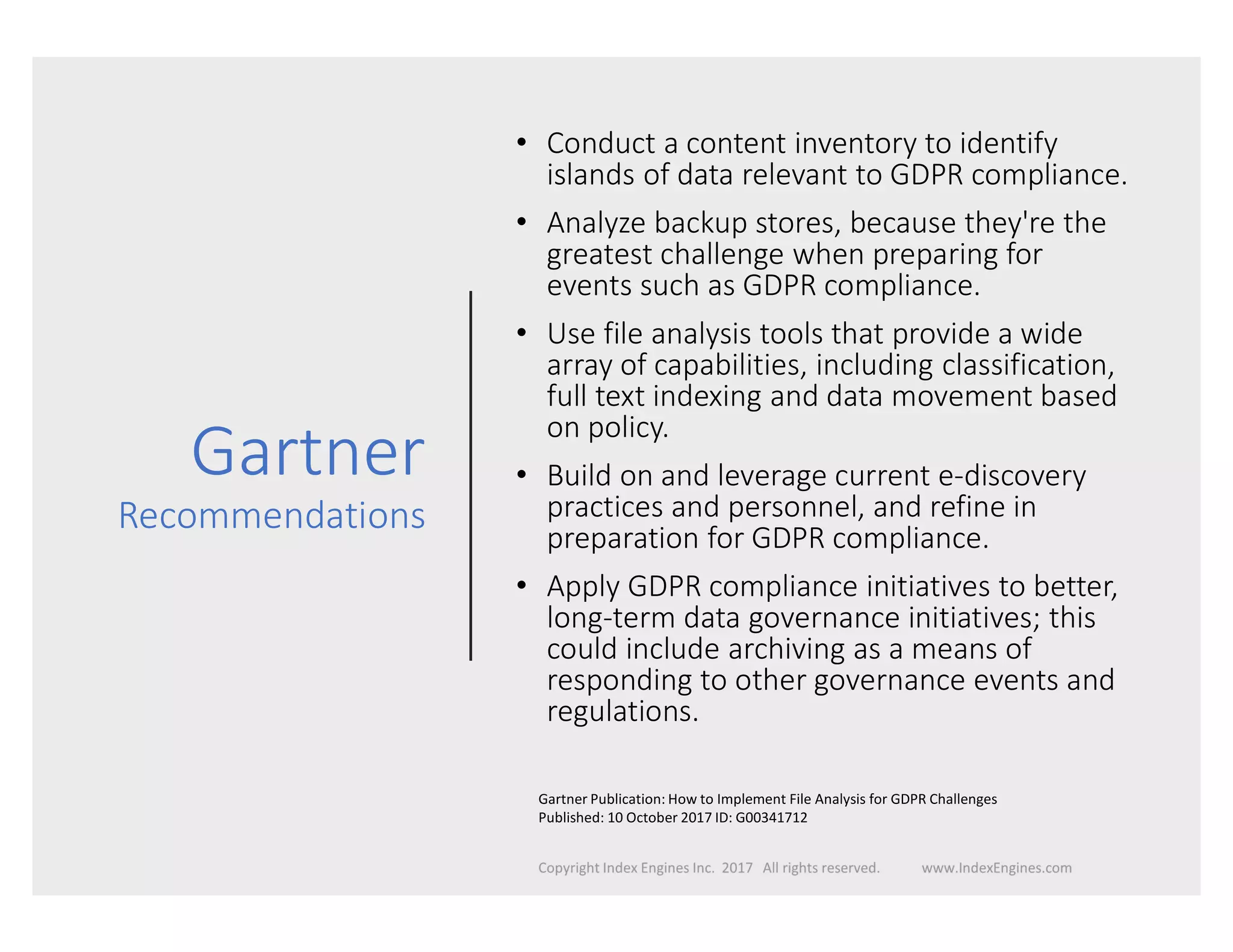 Gartner
Recommendations
• Conduct a content inventory to identify
islands of data relevant to GDPR compliance.
• Analyze backup stores, because they're the
greatest challenge when preparing for
events such as GDPR compliance.
• Use file analysis tools that provide a wide
array of capabilities, including classification,
full text indexing and data movement based
on policy.
• Build on and leverage current e-discovery
practices and personnel, and refine in
preparation for GDPR compliance.
• Apply GDPR compliance initiatives to better,
long-term data governance initiatives; this
could include archiving as a means of
responding to other governance events and
regulations.
Gartner Publication: How to Implement File Analysis for GDPR Challenges
Published: 10 October 2017 ID: G00341712
 