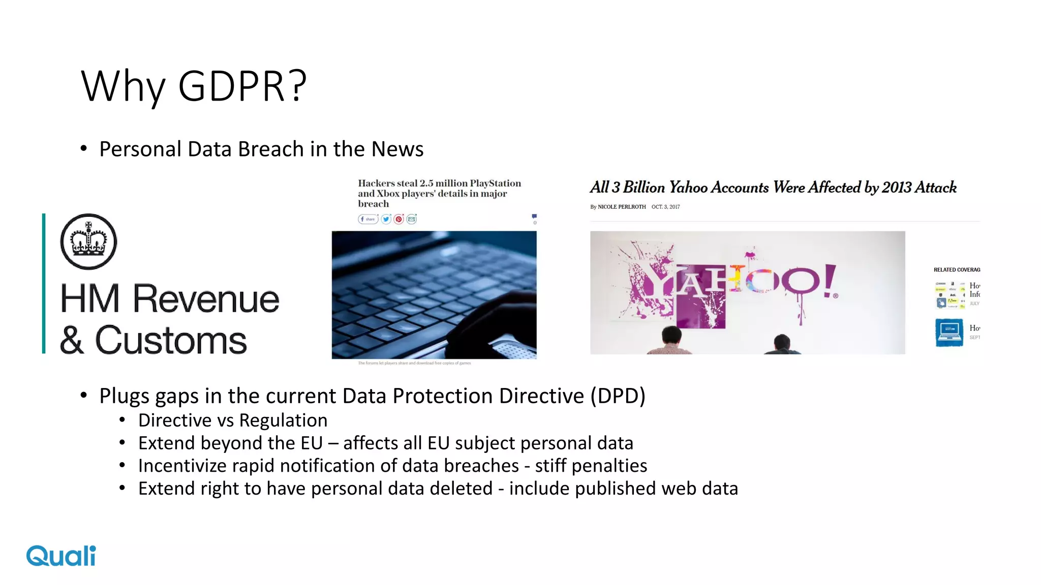Why GDPR?
• Personal Data Breach in the News
• Plugs gaps in the current Data Protection Directive (DPD)
• Directive vs Regulation
• Extend beyond the EU – affects all EU subject personal data
• Incentivize rapid notification of data breaches - stiff penalties
• Extend right to have personal data deleted - include published web data
 