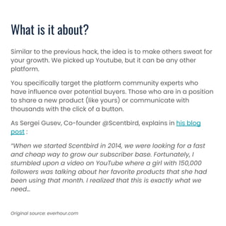 Similar to the previous hack, the idea is to make others sweat for
your growth. We picked up Youtube, but it can be any other
platform.
You specifically target the platform community experts who
have influence over potential buyers. Those who are in a position
to share a new product (like yours) or communicate with
thousands with the click of a button.
As Sergei Gusev, Co-founder @Scentbird, explains in his blog
post :
“When we started Scentbird in 2014, we were looking for a fast
and cheap way to grow our subscriber base. Fortunately, I
stumbled upon a video on YouTube where a girl with 150,000
followers was talking about her favorite products that she had
been using that month. I realized that this is exactly what we
need…
What is it about?
Original source: everhour.com
 