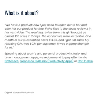 “We have a product; now I just need to reach out to her and
offer her our product for free. If she likes it, she could review it in
her next video. The resulting review from this girl brought us
almost 100 sales in 2 days. The economics were incredible. One
month of our subscription costs $14.95, and I got 100 sales. My
resulting CPA was $0.14 per customer. It was a game changer
for us.”
Speaking about team’s and personal productivity, task- and
time management apps, we recommend to pay attention to
DottoTech, Francesco D’Alessio (Productivity Apps) or Carl Pullein.
What is it about?
Original source: everhour.com
 