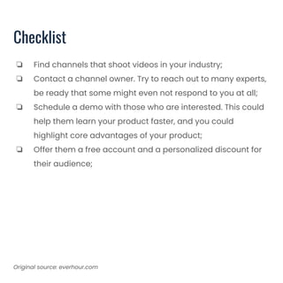 Checklist
❏ Find channels that shoot videos in your industry;
❏ Contact a channel owner. Try to reach out to many experts,
be ready that some might even not respond to you at all;
❏ Schedule a demo with those who are interested. This could
help them learn your product faster, and you could
highlight core advantages of your product;
❏ Offer them a free account and a personalized discount for
their audience;
Original source: everhour.com
 