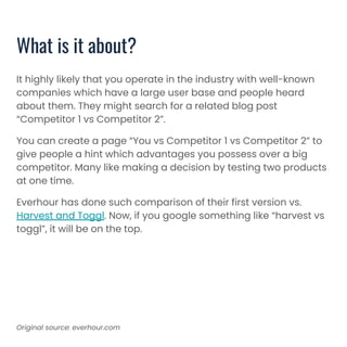 What is it about?
It highly likely that you operate in the industry with well-known
companies which have a large user base and people heard
about them. They might search for a related blog post
“Competitor 1 vs Competitor 2”.
You can create a page “You vs Competitor 1 vs Competitor 2” to
give people a hint which advantages you possess over a big
competitor. Many like making a decision by testing two products
at one time.
Everhour has done such comparison of their first version vs.
Harvest and Toggl. Now, if you google something like “harvest vs
toggl”, it will be on the top.
Original source: everhour.com
 