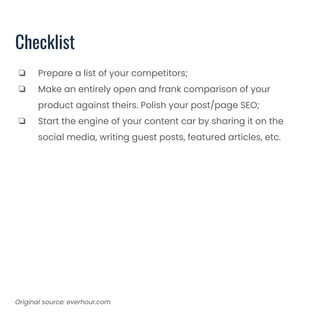 Checklist
❏ Prepare a list of your competitors;
❏ Make an entirely open and frank comparison of your
product against theirs. Polish your post/page SEO;
❏ Start the engine of your content car by sharing it on the
social media, writing guest posts, featured articles, etc.
Original source: everhour.com
 