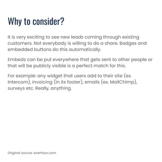 Why to consider?
It is very exciting to see new leads coming through existing
customers. Not everybody is willing to do a share. Badges and
embedded buttons do this automatically.
Embeds can be put everywhere that gets sent to other people or
that will be publicly visible is a perfect match for this.
For example: any widget that users add to their site (ex.
Intercom), invoicing (in its footer), emails (ex. MailChimp),
surveys etc. Really, anything.
Original source: everhour.com
 