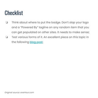 Checklist
❏ Think about where to put the badge. Don’t slap your logo
and a “Powered By” tagline on any random item that you
can get populated on other sites. It needs to make sense;
❏ Test various forms of it. An excellent piece on this topic in
the following blog post;
Original source: everhour.com
 