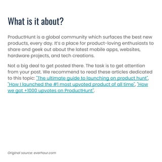 ProductHunt is a global community which surfaces the best new
products, every day. It’s a place for product-loving enthusiasts to
share and geek out about the latest mobile apps, websites,
hardware projects, and tech creations.
Not a big deal to get posted there. The task is to get attention
from your post. We recommend to read these articles dedicated
to this topic: "The ultimate guide to launching on product hunt",
"How I launched the #1 most upvoted product of all time", "How
we got +1000 upvotes on ProductHunt".
What is it about?
Original source: everhour.com
 
