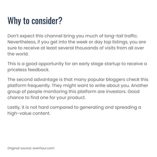 Why to consider?
Don’t expect this channel bring you much of long-tail traffic.
Nevertheless, if you get into the week or day top listings, you are
sure to receive at least several thousands of visits from all over
the world.
This is a good opportunity for an early stage startup to receive a
priceless feedback.
The second advantage is that many popular bloggers check this
platform frequently. They might want to write about you. Another
group of people monitoring this platform are investors. Good
chance to find one for your product.
Lastly, it is not hard compared to generating and spreading a
high-value content.
Original source: everhour.com
 