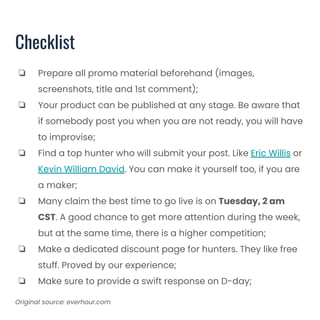 Checklist
❏ Prepare all promo material beforehand (images,
screenshots, title and 1st comment);
❏ Your product can be published at any stage. Be aware that
if somebody post you when you are not ready, you will have
to improvise;
❏ Find a top hunter who will submit your post. Like Eric Willis or
Kevin William David. You can make it yourself too, if you are
a maker;
❏ Many claim the best time to go live is on Tuesday, 2 am
CST. A good chance to get more attention during the week,
but at the same time, there is a higher competition;
❏ Make a dedicated discount page for hunters. They like free
stuff. Proved by our experience;
❏ Make sure to provide a swift response on D-day;
Original source: everhour.com
 