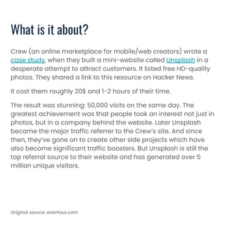 Crew (an online marketplace for mobile/web creators) wrote a
case study, when they built a mini-website called Unsplash in a
desperate attempt to attract customers. It listed free HD-quality
photos. They shared a link to this resource on Hacker News.
It cost them roughly 20$ and 1-2 hours of their time.
The result was stunning: 50,000 visits on the same day. The
greatest achievement was that people took an interest not just in
photos, but in a company behind the website. Later Unsplash
became the major traffic referrer to the Crew’s site. And since
then, they’ve gone on to create other side projects which have
also become significant traffic boosters. But Unsplash is still the
top referral source to their website and has generated over 5
million unique visitors.
What is it about?
Original source: everhour.com
 