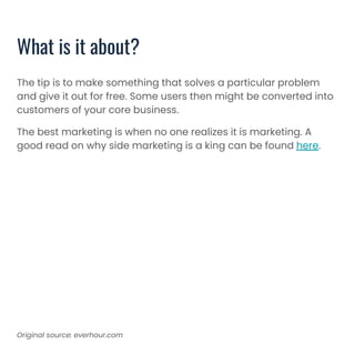 What is it about?
The tip is to make something that solves a particular problem
and give it out for free. Some users then might be converted into
customers of your core business.
The best marketing is when no one realizes it is marketing. A
good read on why side marketing is a king can be found here.
Original source: everhour.com
 
