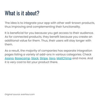 What is it about?
The idea is to integrate your app with other well-known products,
thus improving and complementing their functionality.
It is beneficial for you because you get access to their audience.
As for connected products, they benefit because you create an
additional value for them. Thus, their users will stay longer with
them.
As a result, the majority of companies has separate integration
pages listing a variety of add-ons in various categories. Check
Asana, Basecamp, Slack, Stripe, Xero, MailChimp and more. And
it is very cool to list your product there.
Original source: everhour.com
 