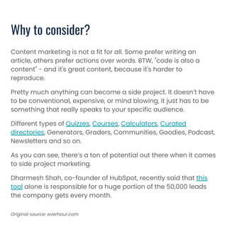Content marketing is not a fit for all. Some prefer writing an
article, others prefer actions over words. BTW, "code is also a
content" - and it's great content, because it's harder to
reproduce.
Pretty much anything can become a side project. It doesn’t have
to be conventional, expensive, or mind blowing, it just has to be
something that really speaks to your specific audience.
Different types of Quizzes, Courses, Calculators, Curated
directories, Generators, Graders, Communities, Goodies, Podcast,
Newsletters and so on.
As you can see, there’s a ton of potential out there when it comes
to side project marketing.
Dharmesh Shah, co-founder of HubSpot, recently said that this
tool alone is responsible for a huge portion of the 50,000 leads
the company gets every month.
Why to consider?
Original source: everhour.com
 