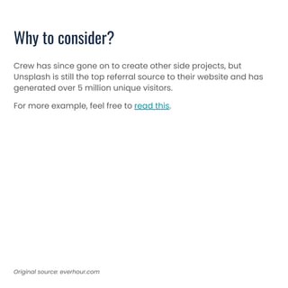 Why to consider?
Crew has since gone on to create other side projects, but
Unsplash is still the top referral source to their website and has
generated over 5 million unique visitors.
For more example, feel free to read this.
Original source: everhour.com
 