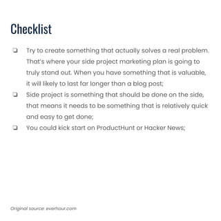 Checklist
❏ Try to create something that actually solves a real problem.
That’s where your side project marketing plan is going to
truly stand out. When you have something that is valuable,
it will likely to last far longer than a blog post;
❏ Side project is something that should be done on the side,
that means it needs to be something that is relatively quick
and easy to get done;
❏ You could kick start on ProductHunt or Hacker News;
Original source: everhour.com
 