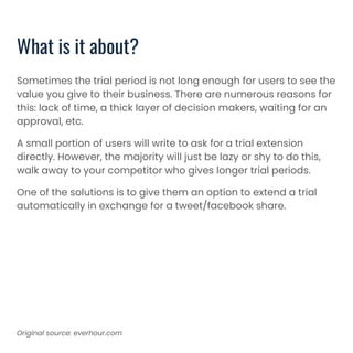 Sometimes the trial period is not long enough for users to see the
value you give to their business. There are numerous reasons for
this: lack of time, a thick layer of decision makers, waiting for an
approval, etc.
A small portion of users will write to ask for a trial extension
directly. However, the majority will just be lazy or shy to do this,
walk away to your competitor who gives longer trial periods.
One of the solutions is to give them an option to extend a trial
automatically in exchange for a tweet/facebook share.
What is it about?
Original source: everhour.com
 