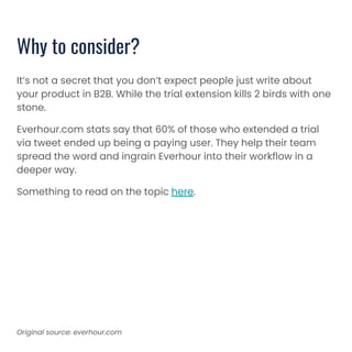 Why to consider?
It’s not a secret that you don’t expect people just write about
your product in B2B. While the trial extension kills 2 birds with one
stone.
Everhour.com stats say that 60% of those who extended a trial
via tweet ended up being a paying user. They help their team
spread the word and ingrain Everhour into their workflow in a
deeper way.
Something to read on the topic here.
Original source: everhour.com
 