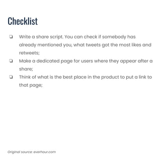 Checklist
❏ Write a share script. You can check if somebody has
already mentioned you, what tweets got the most likes and
retweets;
❏ Make a dedicated page for users where they appear after a
share;
❏ Think of what is the best place in the product to put a link to
that page;
Original source: everhour.com
 