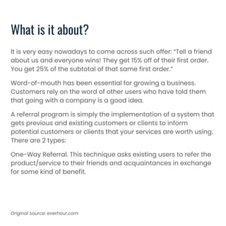 It is very easy nowadays to come across such offer: “Tell a friend
about us and everyone wins! They get 15% off of their first order.
You get 25% of the subtotal of that same first order.”
Word-of-mouth has been essential for growing a business.
Customers rely on the word of other users who have told them
that going with a company is a good idea.
A referral program is simply the implementation of a system that
gets previous and existing customers or clients to inform
potential customers or clients that your services are worth using.
There are 2 types:
One-Way Referral. This technique asks existing users to refer the
product/service to their friends and acquaintances in exchange
for some kind of benefit.
What is it about?
Original source: everhour.com
 