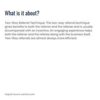 What is it about?
Two-Way Referral Technique. The two-way referral technique
gives benefits to both the referrer and the referee and is usually
accompanied with an incentive. An engaging experience helps
both the referrer and the referee along with the business itself.
Two-Way referrals are almost always more efficient.
Original source: everhour.com
 