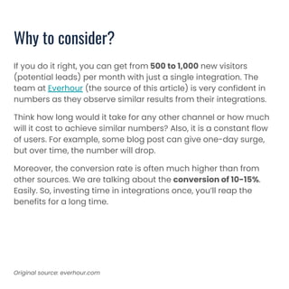 Why to consider?
If you do it right, you can get from 500 to 1,000 new visitors
(potential leads) per month with just a single integration. The
team at Everhour (the source of this article) is very confident in
numbers as they observe similar results from their integrations.
Think how long would it take for any other channel or how much
will it cost to achieve similar numbers? Also, it is a constant flow
of users. For example, some blog post can give one-day surge,
but over time, the number will drop.
Moreover, the conversion rate is often much higher than from
other sources. We are talking about the conversion of 10-15%.
Easily. So, investing time in integrations once, you’ll reap the
benefits for a long time.
Original source: everhour.com
 