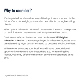 It’s simple to launch and requires little input from your end in the
future. Once done right, you receive new clients through existing
clients.
When your customers are small businesses, they are more prone
to participate as they always seek to optimize their costs.
Customers referred by trusted sources have a 37% higher
retention rate than the average buyer. In other words, users who
are referred by loyal customers tend to become loyal customers.
With referral software, your business will have an additional
opportunity to reward your customers. E.g., for referring five
friends, you may offer one month of service to customers at no
cost.
Why to consider?
Original source: everhour.com
 