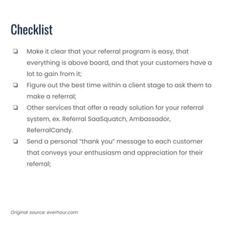 Checklist
❏ Make it clear that your referral program is easy, that
everything is above board, and that your customers have a
lot to gain from it;
❏ Figure out the best time within a client stage to ask them to
make a referral;
❏ Other services that offer a ready solution for your referral
system, ex. Referral SaaSquatch, Ambassador,
ReferralCandy.
❏ Send a personal “thank you” message to each customer
that conveys your enthusiasm and appreciation for their
referral;
Original source: everhour.com
 