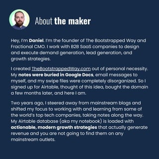 Hey, I’m Daniel. I’m the founder of The Bootstrapped Way and
Fractional CMO. I work with B2B SaaS companies to design
and execute demand generation, lead generation, and
growth strategies.
I created TheBootstrappedWay.com out of personal necessity.
My notes were buried in Google Docs, email messages to
myself, and my swipe files were completely disorganized. So I
signed up for Airtable, thought of this idea, bought the domain
a few months later, and here I am.
Two years ago, I steered away from mainstream blogs and
shifted my focus to working with and learning from some of
the world’s top tech companies, taking notes along the way.
My Airtable database (aka my notebook) is loaded with
actionable, modern growth strategies that actually generate
revenue and you are not going to find them on any
mainstream outlets.
About the maker
 