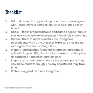 Checklist
❏ List and research any popular products you can integrate
with. Research your competitors, what add-ons do they
have?
❏ Check if those products have a dedicated page to feature
you. How crowded are those pages? Popularity comes first;
❏ Contact them to make sure they are taking new
applications. What’s the process? Make sure they are not
making ONLY in-house integrations;
❏ Prepare landing page featuring integration. This page is
splendid for your SEO, plus it makes sense to use this page
as a backlink from the integration one;
❏ Prepare texts and screenshots for the partner page. They
should be made thoroughly as any adjustment may take
time;
❏ Write a blog post on a new integration.
Original source: everhour.com
 