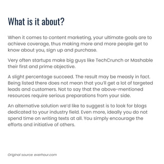 What is it about?
When it comes to content marketing, your ultimate goals are to
achieve coverage, thus making more and more people get to
know about you, sign up and purchase.
Very often startups make big guys like TechCrunch or Mashable
their first and prime objective.
A slight percentage succeed. The result may be measly in fact.
Being listed there does not mean that you’ll get a lot of targeted
leads and customers. Not to say that the above-mentioned
resources require serious preparations from your side.
An alternative solution we’d like to suggest is to look for blogs
dedicated to your industry field. Even more, ideally you do not
spend time on writing texts at all. You simply encourage the
efforts and initiative of others.
Original source: everhour.com
 