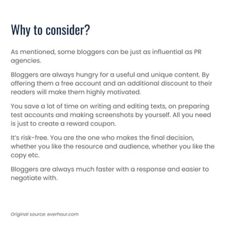 Why to consider?
As mentioned, some bloggers can be just as influential as PR
agencies.
Bloggers are always hungry for a useful and unique content. By
offering them a free account and an additional discount to their
readers will make them highly motivated.
You save a lot of time on writing and editing texts, on preparing
test accounts and making screenshots by yourself. All you need
is just to create a reward coupon.
It’s risk-free. You are the one who makes the final decision,
whether you like the resource and audience, whether you like the
copy etc.
Bloggers are always much faster with a response and easier to
negotiate with.
Original source: everhour.com
 