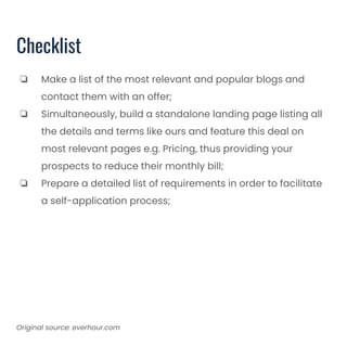 Checklist
❏ Make a list of the most relevant and popular blogs and
contact them with an offer;
❏ Simultaneously, build a standalone landing page listing all
the details and terms like ours and feature this deal on
most relevant pages e.g. Pricing, thus providing your
prospects to reduce their monthly bill;
❏ Prepare a detailed list of requirements in order to facilitate
a self-application process;
Original source: everhour.com
 