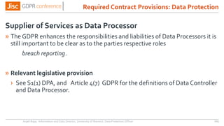 Required Contract Provisions: Data Protection
Supplier of Services as Data Processor
» The GDPR enhances the responsibilities and liabilities of Data Processors it is
still important to be clear as to the parties respective roles
breach reporting .
» Relevant legislative provision
› See S1(1) DPA, and Article 4(7) GDPR for the definitions of Data Controller
and Data Processor.
Anjeli Bajaj - Information and Data Director, University of Warwick. Data Protection Officer 103
 