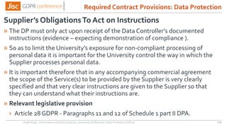 Supplier’s ObligationsTo Act on Instructions
» The DP must only act upon receipt of the Data Controller's documented
instructions (evidence – expecting demonstration of compliance ).
» So as to limit the University’s exposure for non-compliant processing of
personal data it is important for the University control the way in which the
Supplier processes personal data.
» It is important therefore that in any accompanying commercial agreement
the scope of the Service(s) to be provided by the Supplier is very clearly
specified and that very clear instructions are given to the Supplier so that
they can understand what their instructions are.
» Relevant legislative provision
› Article 28 GDPR - Paragraphs 11 and 12 of Schedule 1 part II DPA.
Anjeli Bajaj - Information and Data Director, University of Warwick. Data Protection Officer 105
Required Contract Provisions: Data Protection
 