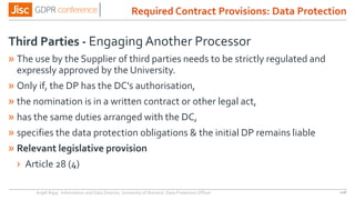 Third Parties - Engaging Another Processor
» The use by the Supplier of third parties needs to be strictly regulated and
expressly approved by the University.
» Only if, the DP has the DC's authorisation,
» the nomination is in a written contract or other legal act,
» has the same duties arranged with the DC,
» specifies the data protection obligations & the initial DP remains liable
» Relevant legislative provision
› Article 28 (4)
Anjeli Bajaj - Information and Data Director, University of Warwick. Data Protection Officer 106
Required Contract Provisions: Data Protection
 