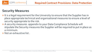 Security Measures
» It is a legal requirement for the University to ensure that the Supplier has in
place appropriate technical and organisational measures to ensure a level of
security appropriate to the risk.
» A security measures appendix to your Data Compliance Schedule will
stipulate the Security measures the Supplier will be required to put in place as
a minimum.
» Not an exhaustive list .
Anjeli Bajaj - Information and Data Director, University of Warwick. Data Protection Officer 109
Required Contract Provisions: Data Protection
 